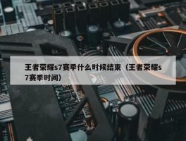 王者荣耀s7赛季什么时候结束（王者荣耀s7赛季时间）