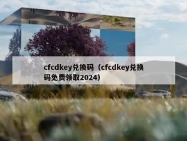cfcdkey兑换码（cfcdkey兑换码免费领取2024）
