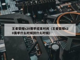 王者荣耀s20赛季结束时间（王者荣耀s20赛季什么时候到什么时候）