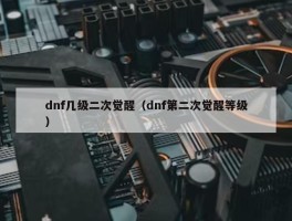 dnf几级二次觉醒（dnf第二次觉醒等级）