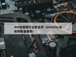 dnf女枪转什么职业好（dnf2021女枪转职业推荐）