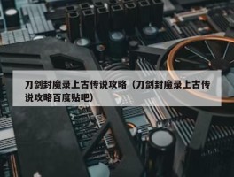 刀剑封魔录上古传说攻略（刀剑封魔录上古传说攻略百度贴吧）