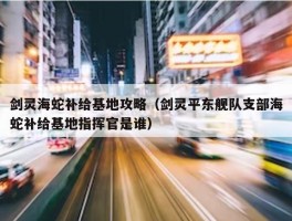 剑灵海蛇补给基地攻略（剑灵平东舰队支部海蛇补给基地指挥官是谁）