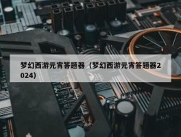 梦幻西游元宵答题器（梦幻西游元宵答题器2024）